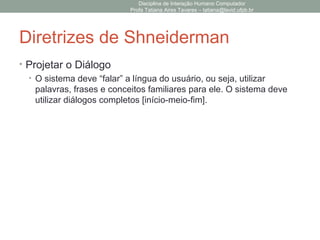 Diretrizes de Shneiderman
• Projetar o Diálogo
• O sistema deve “falar” a língua do usuário, ou seja, utilizar
palavras, frases e conceitos familiares para ele. O sistema deve
utilizar diálogos completos [início-meio-fim].
Disciplina de Interação Humano Computador
Profa Tatiana Aires Tavares – tatiana@lavid.ufpb.br
 