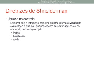 Diretrizes de Shneiderman
• Usuário no controle
• Lembrar que a interação com um sistema é uma atividade de
exploração e que os usuários devem se sentir seguros e no
comando dessa exploração.
• Mapas
• Localizador
• Ajuda
Disciplina de Interação Humano Computador
Profa Tatiana Aires Tavares – tatiana@lavid.ufpb.br
 