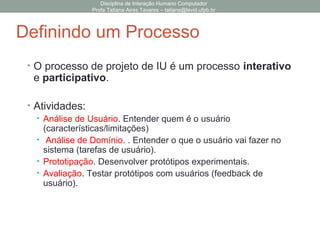 • O processo de projeto de IU é um processo interativo
e participativo.
• Atividades:
• Análise de Usuário. Entender quem é o usuário
(características/limitações)
• Análise de Domínio. . Entender o que o usuário vai fazer no
sistema (tarefas de usuário).
• Prototipação. Desenvolver protótipos experimentais.
• Avaliação. Testar protótipos com usuários (feedback de
usuário).
Disciplina de Interação Humano Computador
Profa Tatiana Aires Tavares – tatiana@lavid.ufpb.br
Definindo um Processo
 