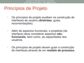 • Os princípios de projeto auxiliam na construção de
interfaces de usuário (diretrizes, guias,
recomendações).
• Além de aspectos funcionais, o projetista (de
interface) deve considerar aspectos não-
funcionais, bem como, as capacidades dos
usuários.
• Os princípios de projeto devem guiar a construção
de interfaces através de um modelo de processo.
Disciplina de Interação Humano Computador
Profa Tatiana Aires Tavares – tatiana@lavid.ufpb.br
Princípios de Projeto
 