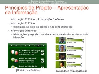 • Informação Estática X Informação Dinâmica
• Informação Estática
• Inicializada no início da sessão e não sofre alterações.
• Informação Dinâmica
• Informações que podem ser alteradas ou atualizadas no decorrer da
interação.
Disciplina de Interação Humano Computador
Profa Tatiana Aires Tavares – tatiana@lavid.ufpb.br
Princípios de Projeto – Apresentação
da Informação
[Horário das Partidas] [Velocidade dos Jogadores]
 