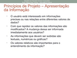 • O usuário está interessado em informações
precisas ou nas relações entre diferentes valores de
dados?
• Com que rapidez os valores das informações são
modificados? A mudança dessa ser informada
imediatamente aos usuários?
• As informações que devem ser exibidas são
textuais, numéricas ou gráficas?
• Os valores relativos são importantes para o
entendimento da informação?
Disciplina de Interação Humano Computador
Profa Tatiana Aires Tavares – tatiana@lavid.ufpb.br
Princípios de Projeto – Apresentação
da Informação
 