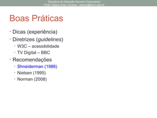 Boas Práticas
• Dicas (experiência)
• Diretrizes (guidelines)
• W3C – acessibilidade
• TV Digital – BBC
• Recomendações
• Shneiderman (1988)
• Nielsen (1995)
• Norman (2008)
Disciplina de Interação Humano Computador
Profa Tatiana Aires Tavares – tatiana@lavid.ufpb.br
 