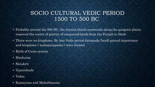 SOCIO CULTURAL VEDIC PERIOD
1500 TO 500 BC
• Probably around the 800 BC, the Aryans thrust eastwards along the gangetic plains
removed the centre of gravity of conquered lands from the Punjab to Daob
• There were no kingdoms. By late Vedic period Janapada (land) gained importance
and kingdoms ( mahajanapadas ) were formed
• Birth of Caste system
• Hinduism
• Sanskrit
• Upanishads
• Vedas
• Ramayana and Mahabharata
 