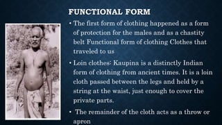 FUNCTIONAL FORM
• The first form of clothing happened as a form
of protection for the males and as a chastity
belt Functional form of clothing Clothes that
traveled to us
• Loin clothes: Kaupina is a distinctly Indian
form of clothing from ancient times. It is a loin
cloth passed between the legs and held by a
string at the waist, just enough to cover the
private parts.
• The remainder of the cloth acts as a throw or
apron
 