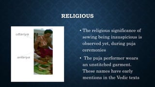 RELIGIOUS
• The religious significance of
sewing being inauspicious is
observed yet, during puja
ceremonies
• The puja performer wears
an unstitched garment.
These names have early
mentions in the Vedic texts
 