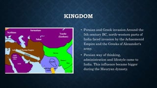 KINGDOM
• Persian and Greek invasion Around the
5th century BC, north-western parts of
India faced invasion by the Achaemenid
Empire and the Greeks of Alexander's
army.
• Persian way of thinking,
administration and lifestyle came to
India. This influence became bigger
during the Mauryan dynasty.
 