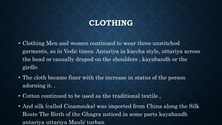 CLOTHING
• Clothing Men and women continued to wear three unstitched
garments, as in Vedic times. Antariya in kaccha style, uttariya across
the head or casually draped on the shoulders , kayabandh or the
girdle
• The cloth became finer with the increase in status of the person
adorning it. .
• Cotton continued to be used as the traditional textile ,
• And silk (called Cinamsuka) was imported from China along the Silk
Route The Birth of the Ghagra noticed in some parts kayabandh
antariya uttariya Mauli/ turban
 