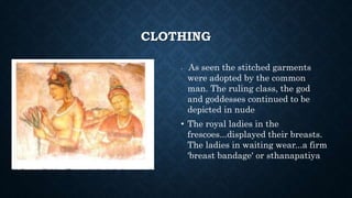 CLOTHING
• As seen the stitched garments
were adopted by the common
man. The ruling class, the god
and goddesses continued to be
depicted in nude
• The royal ladies in the
frescoes...displayed their breasts.
The ladies in waiting wear...a firm
'breast bandage' or sthanapatiya
 