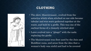 CLOTHING
• The skirt, bhairnivasani , evolved from the
antariya which when stitched on one side became
tabular and was worn gathered together at the
waist, and held by a girdle. This was one of the
earliest forms of a clumsily stitched skirt
• Later evolved into a “ghagri” with the nada
replacing the girdle
• The bhairnivasani was first used by the Jain and
Buddhist nuns, and arose from the idea that a
woman’s body was sinful and had to be covered
 