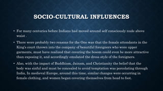 SOCIO-CULTURAL INFLUENCES
• For many centuries before Indians had moved around self consciously nude above
waist .
• There were probably two reasons for the One was that the female attendants in the
King’s court thrown into the company of beautiful foreigners who wore upper
garments, must have realized that covering the bosom could even be more attractive
than exposing it, and accordingly emulated the dress style of the foreigners.
• Also, with the impact of Buddhism, Jainsm, and Christianity the belief that the
body was sinful and must be concealed to avoid temptation was percolating through
India, In medieval Europe, around this time, similar changes were occurring in
female clothing, and women began covering themselves from head to foot.
 