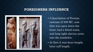 FOREIGNERS INFLUENCE
• A description of Persian
costume of 500 BC. coat
that was open down the
front, had a fitted waist,
and long tight sleeves sewn
into the armholes.
• At first it was knee-length,
later calf length.
 