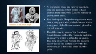 • At Gandhara there are figures wearing a
sari-like garment which seems to have
evolved from palmyrene (Graeco-Roman) or
pure Roman dress.
• This is the palla (draped over garment worn
over a long gown with ruched sleeves, which
was typical of the Roman matron) pinned at
the left shoulder.
• The difference in some of the Gandhara
female figures is that they wear, in addition,
an antariya, which is extended in length.
This long antariya is worn in the kachcha
style but one end continues over the left
shoulder and is broached there like the
palla.
 