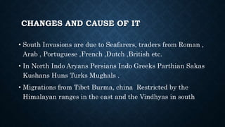 CHANGES AND CAUSE OF IT
• South Invasions are due to Seafarers, traders from Roman ,
Arab , Portuguese ,French ,Dutch ,British etc.
• In North Indo Aryans Persians Indo Greeks Parthian Sakas
Kushans Huns Turks Mughals .
• Migrations from Tibet Burma, china Restricted by the
Himalayan ranges in the east and the Vindhyas in south
 