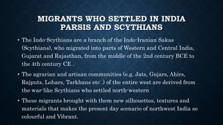 MIGRANTS WHO SETTLED IN INDIA
PARSIS AND SCYTHIANS
• The Indo-Scythians are a branch of the Indo-Iranian Sakas
(Scythians), who migrated into parts of Western and Central India,
Gujarat and Rajasthan, from the middle of the 2nd century BCE to
the 4th century CE .
• The agrarian and artisan communities (e.g. Jats, Gujars, Ahirs,
Rajputs, Lohars, Tarkhans etc .) of the entire west are derived from
the war-like Scythians who settled north-western
• These migrants brought with them new silhouettes, textures and
materials that makes the present day scenario of northwest India so
colourful and Vibrant.
 