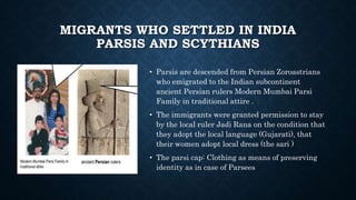 MIGRANTS WHO SETTLED IN INDIA
PARSIS AND SCYTHIANS
• Parsis are descended from Persian Zoroastrians
who emigrated to the Indian subcontinent
ancient Persian rulers Modern Mumbai Parsi
Family in traditional attire .
• The immigrants were granted permission to stay
by the local ruler Jadi Rana on the condition that
they adopt the local language (Gujarati), that
their women adopt local dress (the sari )
• The parsi cap: Clothing as means of preserving
identity as in case of Parsees
 