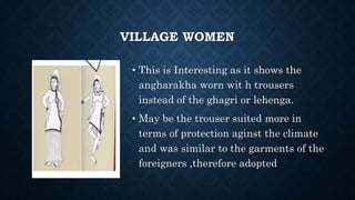 VILLAGE WOMEN
• This is Interesting as it shows the
angharakha worn wit h trousers
instead of the ghagri or lehenga.
• May be the trouser suited more in
terms of protection aginst the climate
and was similar to the garments of the
foreigners ,therefore adopted
 
