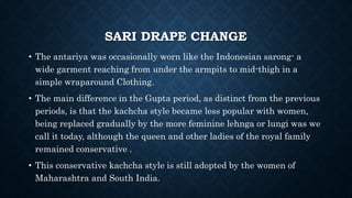 SARI DRAPE CHANGE
• The antariya was occasionally worn like the Indonesian sarong- a
wide garment reaching from under the armpits to mid-thigh in a
simple wraparound Clothing.
• The main difference in the Gupta period, as distinct from the previous
periods, is that the kachcha style became less popular with women,
being replaced gradually by the more feminine lehnga or lungi was we
call it today, although the queen and other ladies of the royal family
remained conservative .
• This conservative kachcha style is still adopted by the women of
Maharashtra and South India.
 