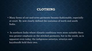 CLOTHING
• Many forms of cut-and-sewn garments became fashionable, especially
at court. By now clearly defined the costumes of north and south
India.
• In northern India where climatic conditions were more suitable there
was greater emphasis on the stitched garments, but in the south, as is
apparent even today, the indigenous antariya, uttariya and
kayabandh held their own.
 