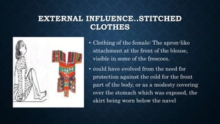 EXTERNAL INFLUENCE..STITCHED
CLOTHES
• Clothing of the female: The apron-like
attachment at the front of the blouse,
visible in some of the frescoes.
• could have evolved from the need for
protection against the cold for the front
part of the body, or as a modesty covering
over the stomach which was exposed, the
skirt being worn below the navel
 