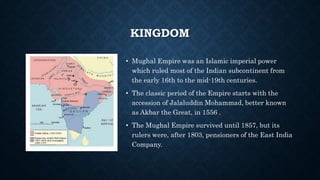 KINGDOM
• Mughal Empire was an Islamic imperial power
which ruled most of the Indian subcontinent from
the early 16th to the mid-19th centuries.
• The classic period of the Empire starts with the
accession of Jalaluddin Mohammad, better known
as Akbar the Great, in 1556 .
• The Mughal Empire survived until 1857, but its
rulers were, after 1803, pensioners of the East India
Company.
 