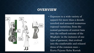 OVERVIEW
• Exposure to a wide variety of
apparel for more than a decade
resulted and assumed numerous
regional variations, from the
nomad garments of central Asia
into the refined costume of the
Mughals- in the instance of one
type of garment, that evolved
into the comfortable and relaxed
dress of the common man –
Kurta Pyjama Kaba Kurtak
 