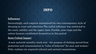 INFO
Influences:
Interestingly, each emperor maintained his own contemporary style of
dressing in court and otherwise The initial influence was restricted to
the court, nobility and the upper class. Purdah, nose rings and the
salwar kameez established themselves in this period
Socio-Cultral Impact:
A new sartorial morality stuck root - the purpose of clothing moved from
protection and ornamentation to “rules of behavior” for men and women :
Veils, turbans etc acquired cultural and societal connotations.
 