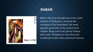 BABAR
• Babar who was brought up in the cooler
climate of Turkistan, retained the
costumes of his homeland; the most
popular garments in his period were
‘chafan’ (long coat) and ‘postin’ (sheep
skin coat). Perhaps he wore them for
traditional rather than practical reasons.
 