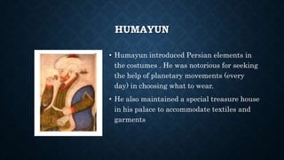 HUMAYUN
• Humayun introduced Persian elements in
the costumes . He was notorious for seeking
the help of planetary movements (every
day) in choosing what to wear.
• He also maintained a special treasure house
in his palace to accommodate textiles and
garments
 