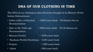 DNA OF OUR CLOTHING IN TIME
The DNA of our clothing in time Diversity brought in by History Of the
Indian Subcontinent
• Indus valley civilization -- 5300 years back -- Evidences but no
Documentation
• Epic or the Vedic age -- 3500 years back -- No Evidences no
Documentation
• Maurya Greeks -- 2300 years back
• Kushans Partho-Synthians -- 2100 years back
• Guptas -- 1800 years back
• Islam --500 years back
 
