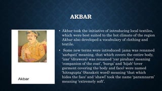 AKBAR
• Akbar took the initiative of introducing local textiles,
which were best suited to the hot climate of the region
Akbar also developed a vocabulary of clothing and
textile.
• Some new terms were introduced; jama was renamed
‘sarbgati’ meaning, that which covers the entire body,
‘izar’ (drawers) was renamed ‘yar pirahan’ meaning
‘companion of the coat’, ‘burqa’ and ‘hijab’ (over
garment covering the body and face) were named
‘hitragupta’ (Sanskrit word) meaning ‘that which
hides the face’ and ‘shawl’ took the name ‘paramnarm’
meaning ‘extremely soft’.
 