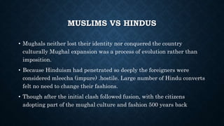 MUSLIMS VS HINDUS
• Mughals neither lost their identity nor conquered the country
culturally Mughal expansion was a process of evolution rather than
imposition.
• Because Hinduism had penetrated so deeply the foreigners were
considered mleecha (impure) .hostile. Large number of Hindu converts
felt no need to change their fashions.
• Though after the initial clash followed fusion, with the citizens
adopting part of the mughal culture and fashion 500 years back
 
