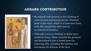 AKBARS CONTRIBUTION
• He himself took interest in the Clothing of
court dresses and introduced the ‘Chakdar
jama’ to his court, which is a cross over tunic,
with slits around the skirt and an
asymmetrical hemline.
• Although it was in Clothing in India since
medieval times, Akbar restyled the garment
and developed it into a formal gown by
removing slits, rounding the hemline and
increasing the fullness of the skirt
 
