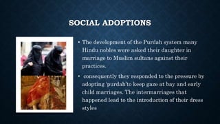 SOCIAL ADOPTIONS
• The development of the Purdah system many
Hindu nobles were asked their daughter in
marriage to Muslim sultans against their
practices.
• consequently they responded to the pressure by
adopting ‘purdah’to keep gaze at bay and early
child marriages. The intermarriages that
happened lead to the introduction of their dress
styles
 