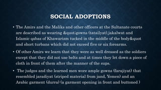 SOCIAL ADOPTIONS
• The Amirs and the Maliks and other officers at the Sultanate courts
are described as wearing "gowns (tatailyat),jakalwat and
Islamic qabas of Khawarizm tucked in the middle of the body&quot
and short turbans which did not exceed five or six forearms.
• Of other Amirs we learn that they were as well dressed as the soldiers
except that they did not use belts and at times they let down a piece of
cloth in front of them after the manner of the sups.
• The judges and the learned men wore ample gowns (farajiyat) that
resembled jaradiyat (striped material from jand, Yemen) and an
Arabic garment (durra) (a garment opening in front and buttoned )
 