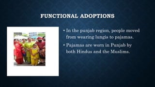 FUNCTIONAL ADOPTIONS
• In the punjab region, people moved
from wearing lungis to pajamas.
• Pajamas are worn in Punjab by
both Hindus and the Muslims.
 