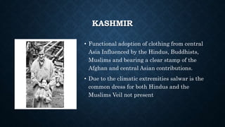 KASHMIR
• Functional adoption of clothing from central
Asia Influenced by the Hindus, Buddhists,
Muslims and bearing a clear stamp of the
Afghan and central Asian contributions.
• Due to the climatic extremities salwar is the
common dress for both Hindus and the
Muslims Veil not present
 