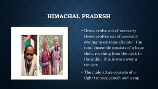 HIMACHAL PRADESH
• Dress evolve out of necessity
Dress evolves out of necessity
owning to extreme climate - the
total ensemble consists of a loose
chola reaching from the neck to
the ankle, this is worn over a
trouser.
• The male attire consists of a
tight trouser, jamah and a cap.
 