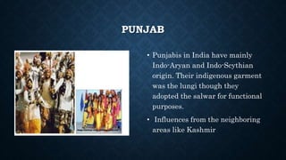PUNJAB
• Punjabis in India have mainly
Indo-Aryan and Indo-Scythian
origin. Their indigenous garment
was the lungi though they
adopted the salwar for functional
purposes.
• Influences from the neighboring
areas like Kashmir
 