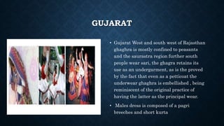 GUJARAT
• Gujarat West and south west of Rajasthan
ghaghra is mostly confined to peasants
and the saurastra region further south
people wear sari, the ghagra retains its
use as an undergarment, as is the proved
by the fact that even as a petticoat the
underwear ghaghra is embellished , being
reminiscent of the original practice of
having the latter as the principal wear.
• Males dress is composed of a pagri
breeches and short kurta
 