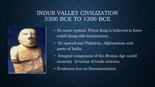 INDUS VALLEY CIVILIZATION
3300 BCE TO 1300 BCE
• No caste system. Priest king is believed to have
ruled along side bureaucracy.
• Its spread was Pakistan, Afghanistan and
parts of India.
• Integral component of the Bronze Age world
economy in terms of trade relation
• Evidences but no Documentation
 