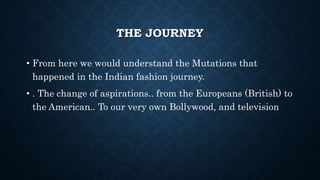 THE JOURNEY
• From here we would understand the Mutations that
happened in the Indian fashion journey.
• . The change of aspirations.. from the Europeans (British) to
the American.. To our very own Bollywood, and television
 