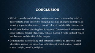 CONCLUSION
• Within these broad clothing preferences , each community tried to
differentiate from others by bringing in small changes in drapes, or
wearing a particular jewelry, use of color etc to Identify themselves.
• So till now Indian clothing had functional (protection & adornment),
socio-cultural (social Structure, values, Sacred ) roots to itself which
has become an Identity of the people
• Communities use clothing and external symbols to preserve their
identities among the mass : as indicators of social status, marital
status, origin, wealth, religion
 