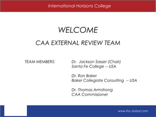 International Horizons College
WELCOME
CAA EXTERNAL REVIEW TEAM
TEAM MEMBERS: Dr. Jackson Sasser (Chair)
Santa Fe College -- USA
Dr. Ron Baker
Baker Collegiate Consulting -- USA
Dr. Thomas Armstrong
CAA Commissioner
www.ihc-dubai.com
 