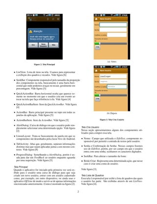 (a) Antes
                   Figure 2. Tela Principal


• ListView: Lista de itens na tela. Usamos para representar
         ¸˜
  a exibicao dos quadros e recados. Vide ﬁgura [6]
• SeekBar: Componente respons´ vel pelo tamanho da proporcao
                                a                         ¸˜
                                        ´
  dos componentes na tela, basicamente e uma barra hori-
  zontal que onde podemos avacar ou recuar, geralmente em
                              ¸
  porcentagem. Vide ﬁgura [3]
• QuickActionBar: Barra horizontal oculta que aparece so-
  mente no momento em que o usu´ rio cria um evento ao
                                       a
                      ¸       e      `
  tocar na tela que faca referˆ ncia a ela. Vide ﬁgura [4]
• QuickActionBarItem: Item da QuickActionBar. Vide ﬁgura
  [4]
• ActionBar: Barra principal presente no topo em todas as                                       (b) Depois
                   ¸˜
  janelas da aplicacao. Vide ﬁgura [5]
• ActionBarItem: Item da ActionBar. Vide ﬁgura [5]                                      Figure 3. Tela Cria Usu´ rio
                                                                                                               a

• AlertDialog: Caixa de di´ logo em que o usu´ rio pode sim-
                          a                   a
                                            ¸˜
  plesmente selecionar uma determinada opcao. Vide ﬁgura                         ´
                                                                    Tela Cria Usuario
  [2]                                                                        ¸˜
                                                                    Nessa secao apresentaremos alguns dos componentes uti-
                                                                    lizados para compor essa tela.
• LinearLayout: Trata-se basicamente da janela em que os
  componentes s˜ o desenhados pela classe View do Android.
               a                                                    • Nome: Campo que utilizada o EditText, componente re-
                                                                      spons´ vel por permitir a entrada de textos pelo usu´ rio.
                                                                           a                                              a
• TabActivity: Abas que, geralmente, separam informacoes
                                                      ¸˜
  distintas mas que sejam aplicadas juntas a um mesmo con-          • Senha e Conﬁrmacao de Senha: Nesses campos ﬁzemos
                                                                                        ¸˜
  texto. Vide ﬁgura [8]                                               uso de EditText, por´ m, por ser campo em que o usu´ rio
                                                                                          e                               a
                                                                      entra com uma senha, ocultamos os caracteres digitados.
• ProgressDialog: Semelhando a AlertDialog, por´ m e us-
                                               e ´
  ada para dar um FeedBack ao usu´ rio enquanto aguarda
                                   a                                • SeekBar: Para alterar o tamanho da fonte.
                 ¸˜
  por uma requisicao. Vide ﬁgura [5]                                • Bot˜ o Criar: Representa uma determinada acao, que nesse
                                                                         a                                      ¸˜
                                                                           ´
                                                                      caso e criar uma conta de usu´ rio.
                                                                                                   a
Tela Principal
Quando o aplicativo for iniciado pela primeira vez ser´ ex-
                                                        a           Vide ﬁgura [3].
ibido para o usu´ rio uma caixa de di´ logo para que seja
                  a                      a
criado um novo usu´ rio, entrar com um usu´ rio cadastrado
                     a                        a                     Tela Lista de Quadros
como, por exemplo, em outro dispositivo, ou ainda usar o                      ´
                                                                    Essa tela e respons´ vel por exibir a lista de quadros das quais
                                                                                       a
                                                          ¸˜
aplicativo Off Line de modo a servir-se de apenas informacoes       o usu´ rio faz parte. S˜ o exibidas atrav´ s de um ListView.
                                                                          a                  a                   e
                                     ´
sincronizadas anteriormente. Como e mostrado na ﬁgura [2].          Vide ﬁgura [4].


                                                                2
 