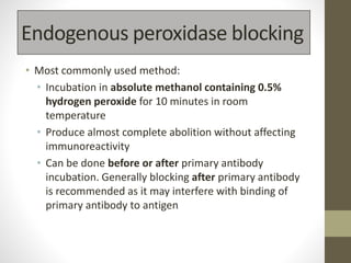 Endogenous peroxidase blocking
• Most commonly used method:
• Incubation in absolute methanol containing 0.5%
hydrogen peroxide for 10 minutes in room
temperature
• Produce almost complete abolition without affecting
immunoreactivity
• Can be done before or after primary antibody
incubation. Generally blocking after primary antibody
is recommended as it may interfere with binding of
primary antibody to antigen
 