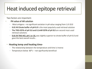 Heat induced epitope retrieval
Two factors are important:
• PH value of AR solution
• Most antigens – no significant variation in pH value ranging from 1.0-10.0
• 0.01 M Citrate buffer of pH 6.0 is the most popularly used retrieval solution
• The TRIS-EDTA of pH 9.0 and 0.1mM EDTA of pH 8.0 are second most used
retrieval solutions
• 0.01 M TRIS-HCl, pH 1 or 10, was slightly superior to citrate buffer of pH 6.0 and
gave the best overall results .
• Heating temp and heating time-
• The relationship between the temperature and time is inverse
• Temperature below 80*c – not significantly beneficial
 