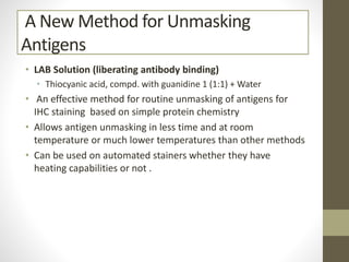 A New Method for Unmasking
Antigens
• LAB Solution (liberating antibody binding)
• Thiocyanic acid, compd. with guanidine 1 (1:1) + Water
• An effective method for routine unmasking of antigens for
IHC staining based on simple protein chemistry
• Allows antigen unmasking in less time and at room
temperature or much lower temperatures than other methods
• Can be used on automated stainers whether they have
heating capabilities or not .
 