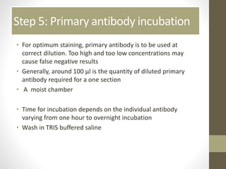 Step 5: Primary antibody incubation
• For optimum staining, primary antibody is to be used at
correct dilution. Too high and too low concentrations may
cause false negative results
• Generally, around 100 µl is the quantity of diluted primary
antibody required for a one section
• A moist chamber
• Time for incubation depends on the individual antibody
varying from one hour to overnight incubation
• Wash in TRIS buffered saline
 