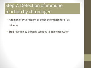 Step 7: Detection of immune
reaction by chromogen
• Addition of DAB reagent or other chromogen for 5- 15
minutes
• Stop reaction by bringing sections to deionized water
 